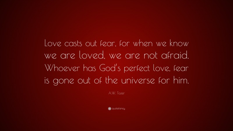 A.W. Tozer Quote: “Love casts out fear, for when we know we are loved, we are not afraid. Whoever has God’s perfect love, fear is gone out of the universe for him.”