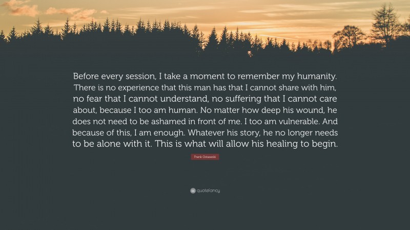 Frank Ostaseski Quote: “Before every session, I take a moment to remember my humanity. There is no experience that this man has that I cannot share with him, no fear that I cannot understand, no suffering that I cannot care about, because I too am human. No matter how deep his wound, he does not need to be ashamed in front of me. I too am vulnerable. And because of this, I am enough. Whatever his story, he no longer needs to be alone with it. This is what will allow his healing to begin.”