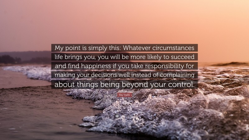 Ray Dalio Quote: “My point is simply this: Whatever circumstances life brings you, you will be more likely to succeed and find happiness if you take responsibility for making your decisions well instead of complaining about things being beyond your control.”
