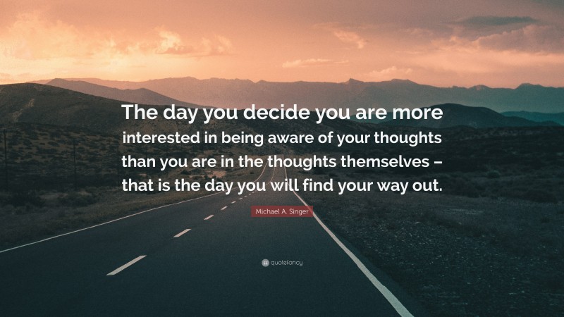 Michael A. Singer Quote: “The day you decide you are more interested in being aware of your thoughts than you are in the thoughts themselves – that is the day you will find your way out.”