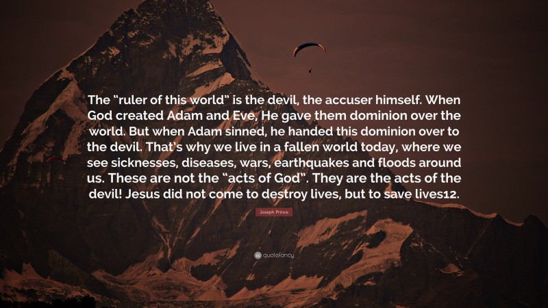Joseph Prince Quote: “The “ruler of this world” is the devil, the accuser himself. When God created Adam and Eve, He gave them dominion over the world. But when Adam sinned, he handed this dominion over to the devil. That’s why we live in a fallen world today, where we see sicknesses, diseases, wars, earthquakes and floods around us. These are not the “acts of God”. They are the acts of the devil! Jesus did not come to destroy lives, but to save lives12.”