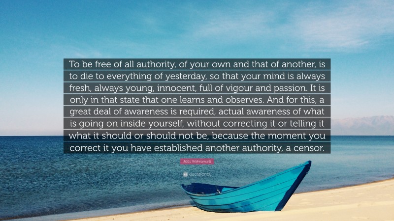 Jiddu Krishnamurti Quote: “To be free of all authority, of your own and that of another, is to die to everything of yesterday, so that your mind is always fresh, always young, innocent, full of vigour and passion. It is only in that state that one learns and observes. And for this, a great deal of awareness is required, actual awareness of what is going on inside yourself, without correcting it or telling it what it should or should not be, because the moment you correct it you have established another authority, a censor.”