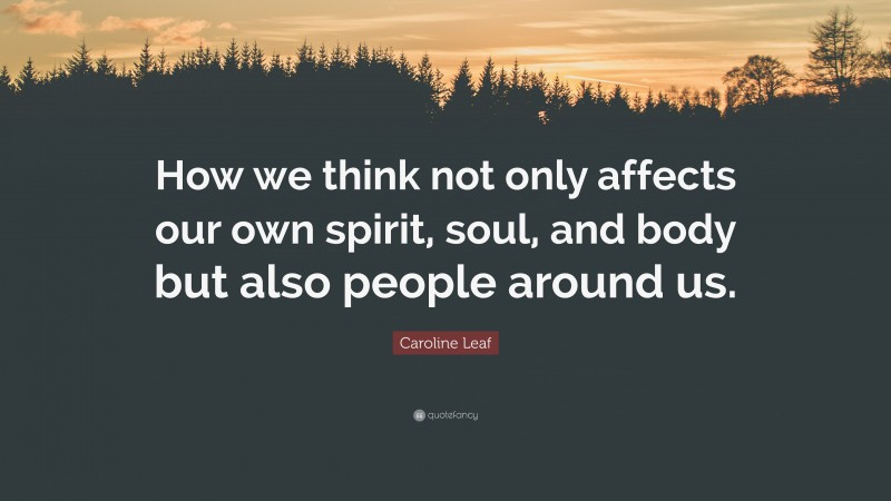 Caroline Leaf Quote: “How we think not only affects our own spirit, soul, and body but also people around us.”