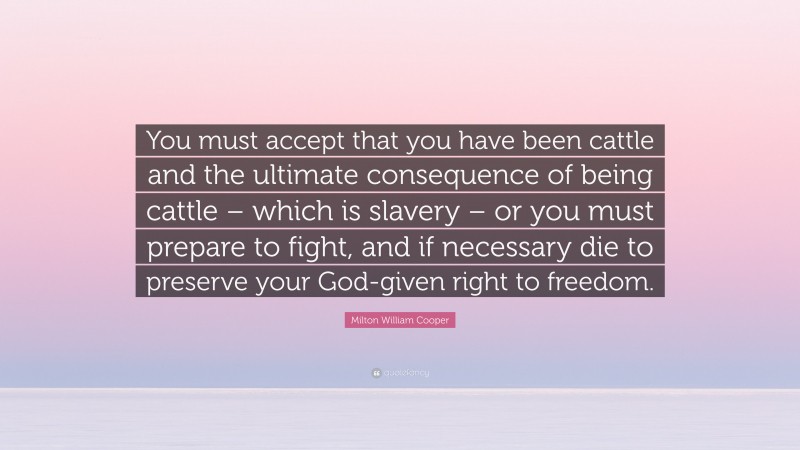 Milton William Cooper Quote: “You must accept that you have been cattle and the ultimate consequence of being cattle – which is slavery – or you must prepare to fight, and if necessary die to preserve your God-given right to freedom.”
