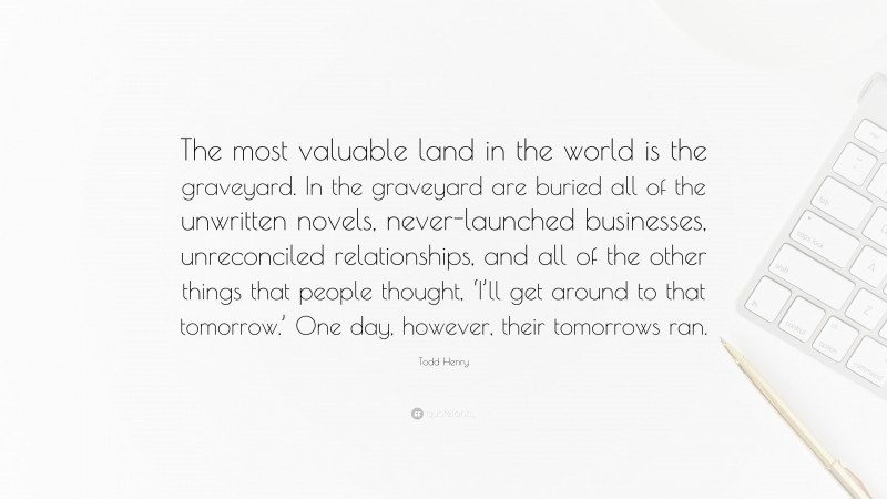 Todd Henry Quote: “The most valuable land in the world is the graveyard. In the graveyard are buried all of the unwritten novels, never-launched businesses, unreconciled relationships, and all of the other things that people thought, ‘I’ll get around to that tomorrow.’ One day, however, their tomorrows ran.”