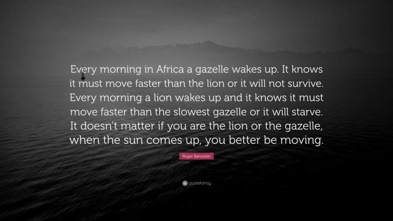Roger Bannister Quote: “Every morning in Africa a gazelle wakes up. It knows it must move faster than the lion or it will not survive. Every morning a lion wakes up and it knows it must move faster than the slowest gazelle or it will starve. It doesn’t matter if you are the lion or the gazelle, when the sun comes up, you better be moving.”