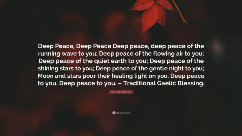 Adele Ryan McDowell Quote: “Deep Peace, Deep Peace Deep peace, deep peace of the running wave to you; Deep peace of the flowing air to you; Deep peace of the quiet earth to you; Deep peace of the shining stars to you; Deep peace of the gentle night to you; Moon and stars pour their healing light on you. Deep peace to you. Deep peace to you. – Traditional Gaelic Blessing.”