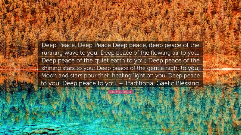 Adele Ryan McDowell Quote: “Deep Peace, Deep Peace Deep peace, deep peace of the running wave to you; Deep peace of the flowing air to you; Deep peace of the quiet earth to you; Deep peace of the shining stars to you; Deep peace of the gentle night to you; Moon and stars pour their healing light on you. Deep peace to you. Deep peace to you. – Traditional Gaelic Blessing.”