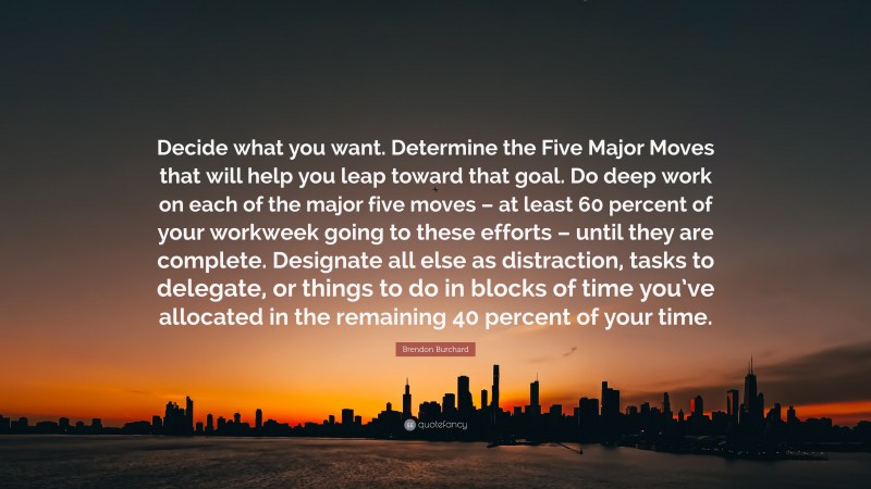 Brendon Burchard Quote: “Decide what you want. Determine the Five Major Moves that will help you leap toward that goal. Do deep work on each of the major five moves – at least 60 percent of your workweek going to these efforts – until they are complete. Designate all else as distraction, tasks to delegate, or things to do in blocks of time you’ve allocated in the remaining 40 percent of your time.”