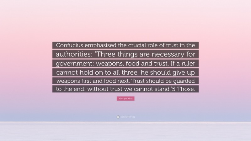 Mervyn King Quote: “Confucius emphasised the crucial role of trust in the authorities: ‘Three things are necessary for government: weapons, food and trust. If a ruler cannot hold on to all three, he should give up weapons first and food next. Trust should be guarded to the end: without trust we cannot stand.’5 Those.”