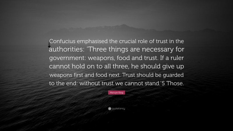 Mervyn King Quote: “Confucius emphasised the crucial role of trust in the authorities: ‘Three things are necessary for government: weapons, food and trust. If a ruler cannot hold on to all three, he should give up weapons first and food next. Trust should be guarded to the end: without trust we cannot stand.’5 Those.”