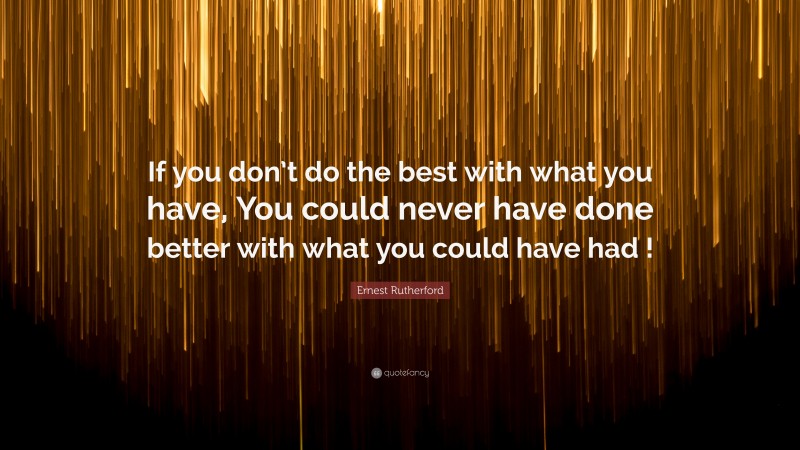 Ernest Rutherford Quote: “If you don’t do the best with what you have, You could never have done better with what you could have had !”