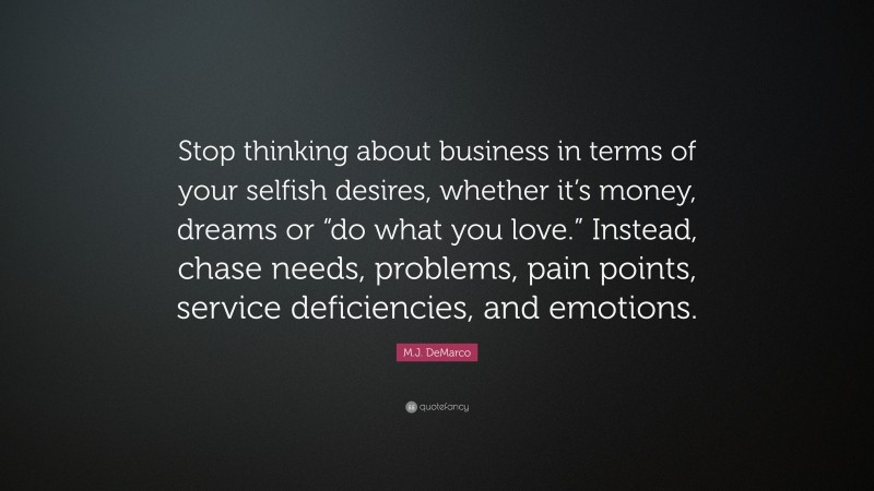 M.J. DeMarco Quote: “Stop thinking about business in terms of your selfish desires, whether it’s money, dreams or “do what you love.” Instead, chase needs, problems, pain points, service deficiencies, and emotions.”