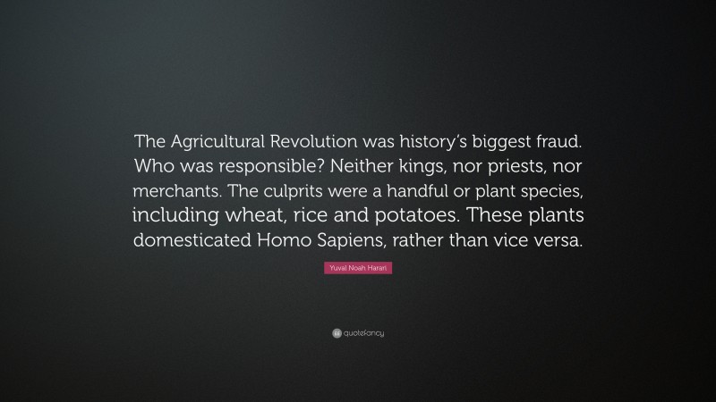 Yuval Noah Harari Quote: “The Agricultural Revolution was history’s biggest fraud. Who was responsible? Neither kings, nor priests, nor merchants. The culprits were a handful or plant species, including wheat, rice and potatoes. These plants domesticated Homo Sapiens, rather than vice versa.”