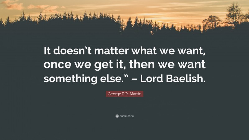 George R.R. Martin Quote: “It doesn’t matter what we want, once we get it, then we want something else.” – Lord Baelish.”