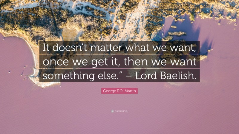 George R.R. Martin Quote: “It doesn’t matter what we want, once we get it, then we want something else.” – Lord Baelish.”