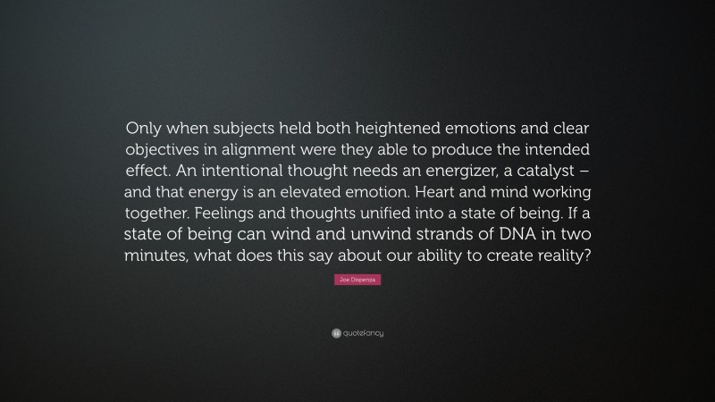 Joe Dispenza Quote: “Only when subjects held both heightened emotions and clear objectives in alignment were they able to produce the intended effect. An intentional thought needs an energizer, a catalyst – and that energy is an elevated emotion. Heart and mind working together. Feelings and thoughts unified into a state of being. If a state of being can wind and unwind strands of DNA in two minutes, what does this say about our ability to create reality?”