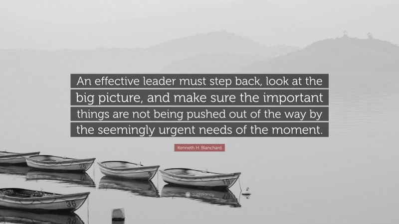 Kenneth H. Blanchard Quote: “An effective leader must step back, look at the big picture, and make sure the important things are not being pushed out of the way by the seemingly urgent needs of the moment.”
