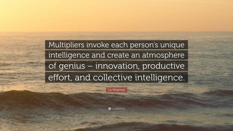 Liz Wiseman Quote: “Multipliers invoke each person’s unique intelligence and create an atmosphere of genius – innovation, productive effort, and collective intelligence.”