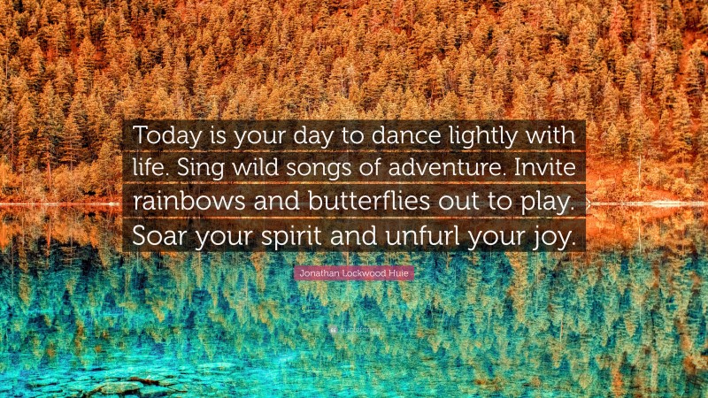 Jonathan Lockwood Huie Quote: “Today is your day to dance lightly with life. Sing wild songs of adventure. Invite rainbows and butterflies out to play. Soar your spirit and unfurl your joy.”