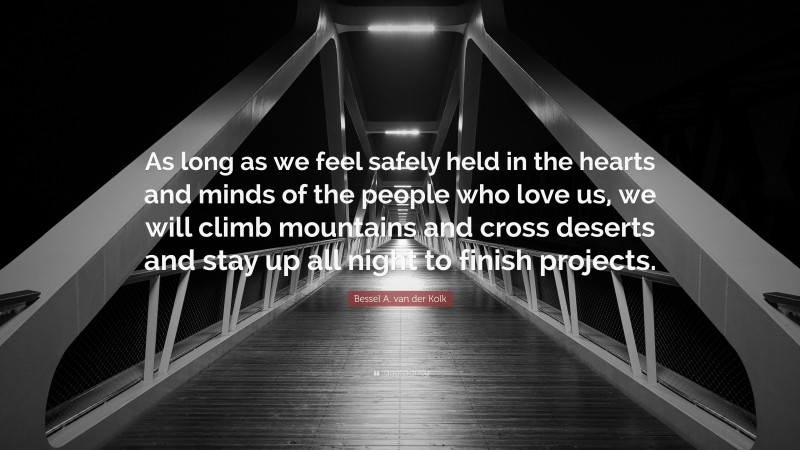 Bessel A. van der Kolk Quote: “As long as we feel safely held in the hearts and minds of the people who love us, we will climb mountains and cross deserts and stay up all night to finish projects.”