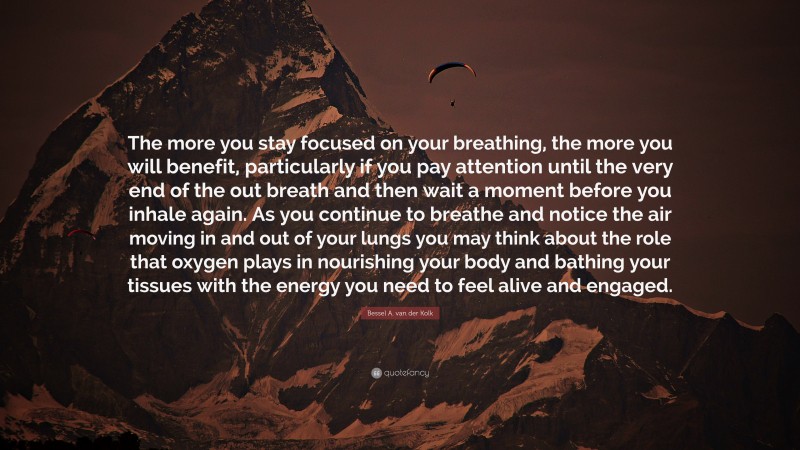 Bessel A. van der Kolk Quote: “The more you stay focused on your breathing, the more you will benefit, particularly if you pay attention until the very end of the out breath and then wait a moment before you inhale again. As you continue to breathe and notice the air moving in and out of your lungs you may think about the role that oxygen plays in nourishing your body and bathing your tissues with the energy you need to feel alive and engaged.”