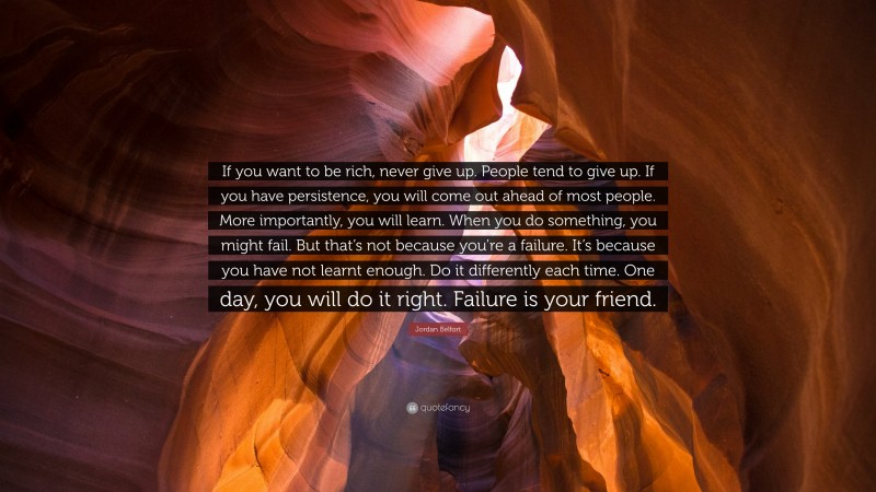 Jordan Belfort Quote: “If you want to be rich, never give up. People tend to give up. If you have persistence, you will come out ahead of most people. More importantly, you will learn. When you do something, you might fail. But that’s not because you’re a failure. It’s because you have not learnt enough. Do it differently each time. One day, you will do it right. Failure is your friend.”