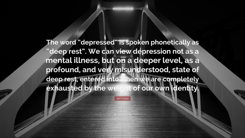 Jeff Foster Quote: “The word “depressed” is spoken phonetically as “deep rest”. We can view depression not as a mental illness, but on a deeper level, as a profound, and very misunderstood, state of deep rest, entered into when we are completely exhausted by the weight of our own identity.”