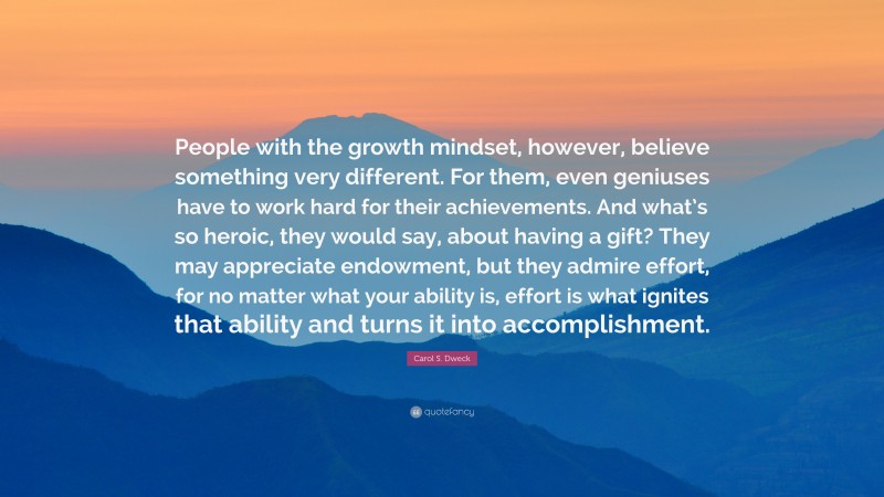 Carol S. Dweck Quote: “People with the growth mindset, however, believe something very different. For them, even geniuses have to work hard for their achievements. And what’s so heroic, they would say, about having a gift? They may appreciate endowment, but they admire effort, for no matter what your ability is, effort is what ignites that ability and turns it into accomplishment.”