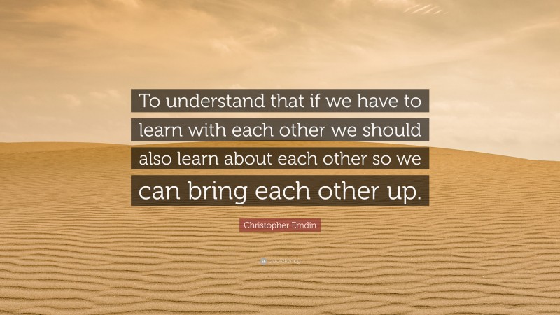 Christopher Emdin Quote: “To understand that if we have to learn with each other we should also learn about each other so we can bring each other up.”