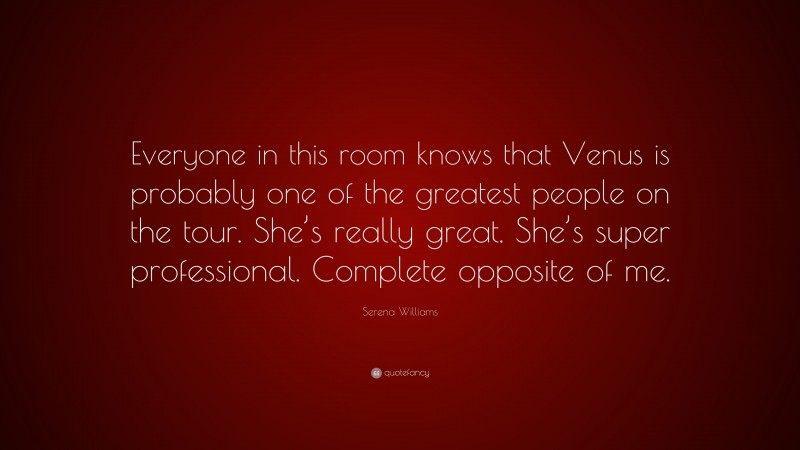 Serena Williams Quote: “Everyone in this room knows that Venus is probably one of the greatest people on the tour. She’s really great. She’s super professional. Complete opposite of me.”