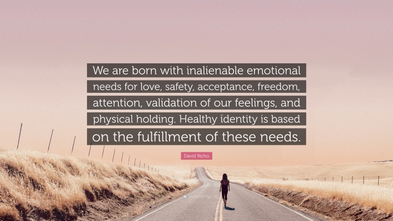 David Richo Quote: “We are born with inalienable emotional needs for love, safety, acceptance, freedom, attention, validation of our feelings, and physical holding. Healthy identity is based on the fulfillment of these needs.”