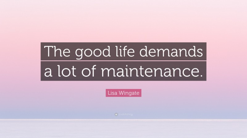 Lisa Wingate Quote: “The good life demands a lot of maintenance.”