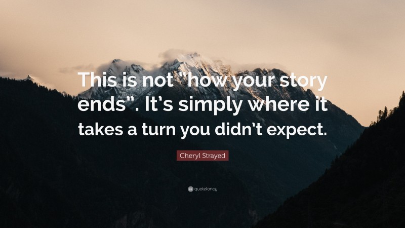 Cheryl Strayed Quote: “This is not “how your story ends”. It’s simply where it takes a turn you didn’t expect.”