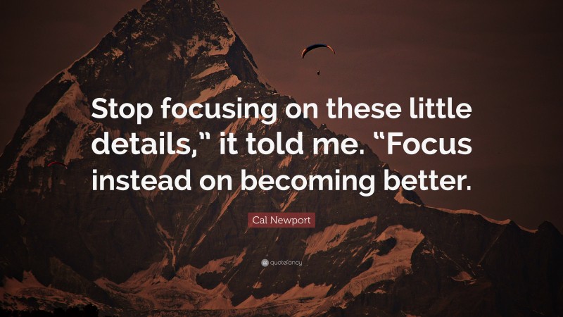 Cal Newport Quote: “Stop focusing on these little details,” it told me. “Focus instead on becoming better.”