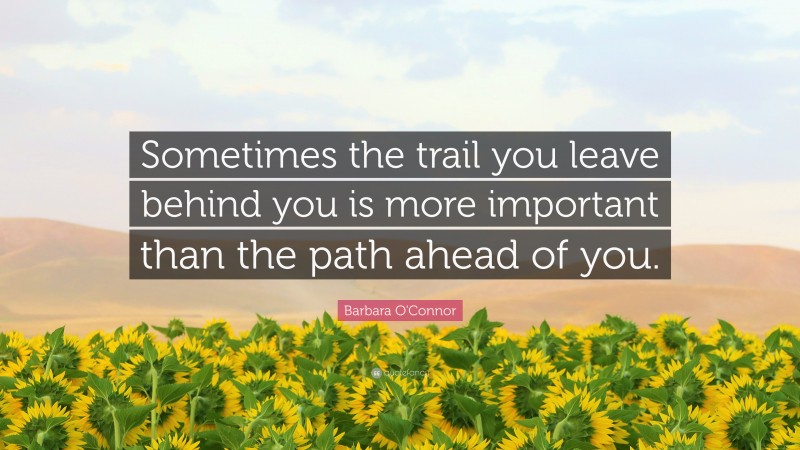Barbara O'Connor Quote: “Sometimes the trail you leave behind you is more important than the path ahead of you.”