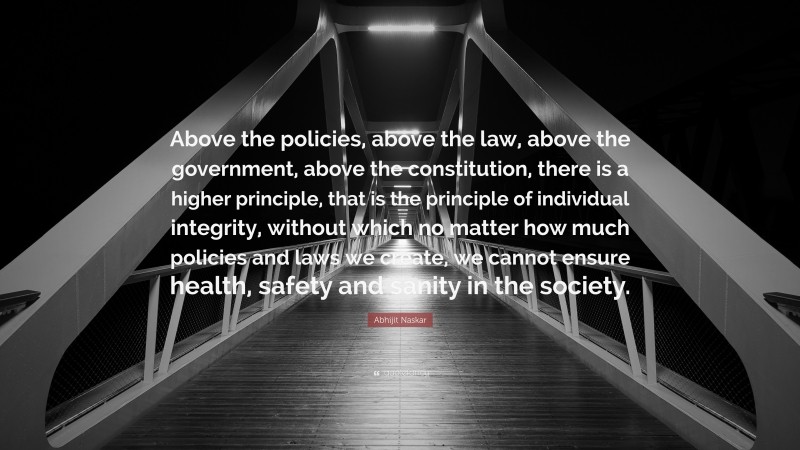 Abhijit Naskar Quote: “Above the policies, above the law, above the government, above the constitution, there is a higher principle, that is the principle of individual integrity, without which no matter how much policies and laws we create, we cannot ensure health, safety and sanity in the society.”