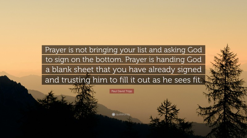 Paul David Tripp Quote: “Prayer is not bringing your list and asking God to sign on the bottom. Prayer is handing God a blank sheet that you have already signed and trusting him to fill it out as he sees fit.”