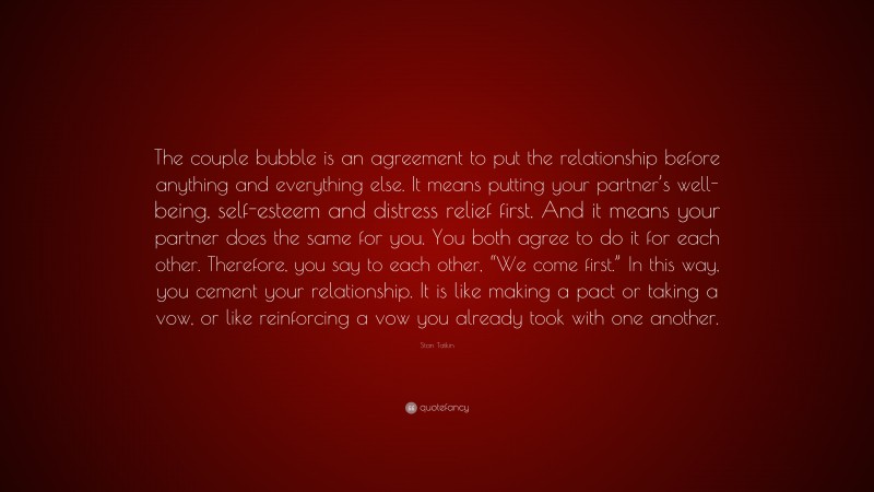 Stan Tatkin Quote: “The couple bubble is an agreement to put the relationship before anything and everything else. It means putting your partner’s well-being, self-esteem and distress relief first. And it means your partner does the same for you. You both agree to do it for each other. Therefore, you say to each other, “We come first.” In this way, you cement your relationship. It is like making a pact or taking a vow, or like reinforcing a vow you already took with one another.”