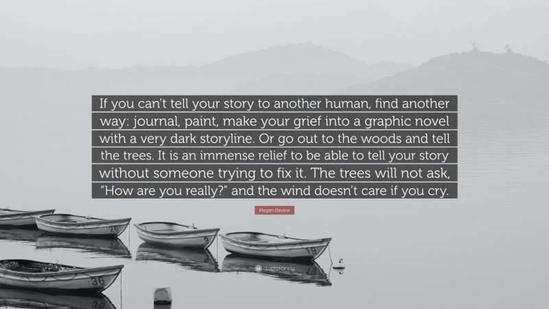Megan Devine Quote: “If you can’t tell your story to another human, find another way: journal, paint, make your grief into a graphic novel with a very dark storyline. Or go out to the woods and tell the trees. It is an immense relief to be able to tell your story without someone trying to fix it. The trees will not ask, “How are you really?” and the wind doesn’t care if you cry.”