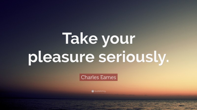 Charles Eames Quote: “Take your pleasure seriously.”