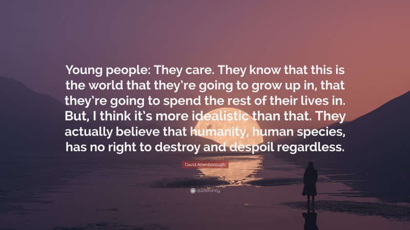 David Attenborough Quote: “Young people: They care. They know that this is the world that they’re going to grow up in, that they’re going to spend the rest of their lives in. But, I think it’s more idealistic than that. They actually believe that humanity, human species, has no right to destroy and despoil regardless.”