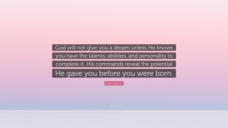 Myles Munroe Quote: “God will not give you a dream unless He knows you have the talents, abilities, and personality to complete it. His commands reveal the potential He gave you before you were born.”