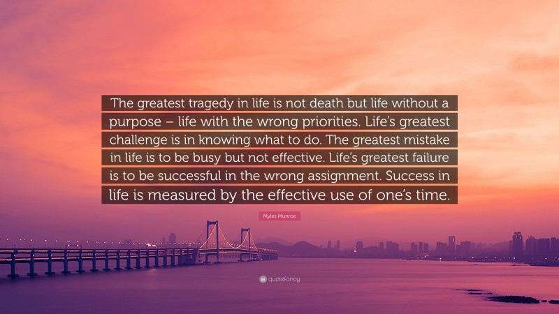 Myles Munroe Quote: “The greatest tragedy in life is not death but life without a purpose – life with the wrong priorities. Life’s greatest challenge is in knowing what to do. The greatest mistake in life is to be busy but not effective. Life’s greatest failure is to be successful in the wrong assignment. Success in life is measured by the effective use of one’s time.”