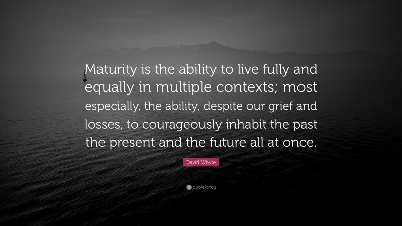 David Whyte Quote: “Maturity is the ability to live fully and equally in multiple contexts; most especially, the ability, despite our grief and losses, to courageously inhabit the past the present and the future all at once.”