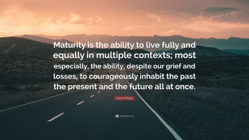 David Whyte Quote: “Maturity is the ability to live fully and equally in multiple contexts; most especially, the ability, despite our grief and losses, to courageously inhabit the past the present and the future all at once.”