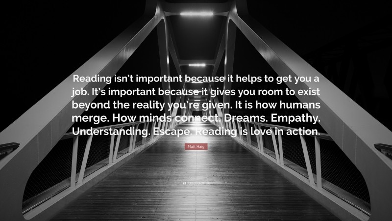 Matt Haig Quote: “Reading isn’t important because it helps to get you a job. It’s important because it gives you room to exist beyond the reality you’re given. It is how humans merge. How minds connect. Dreams. Empathy. Understanding. Escape. Reading is love in action.”