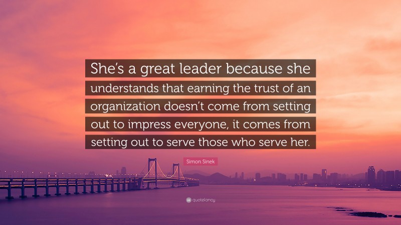 Simon Sinek Quote: “She’s a great leader because she understands that earning the trust of an organization doesn’t come from setting out to impress everyone, it comes from setting out to serve those who serve her.”
