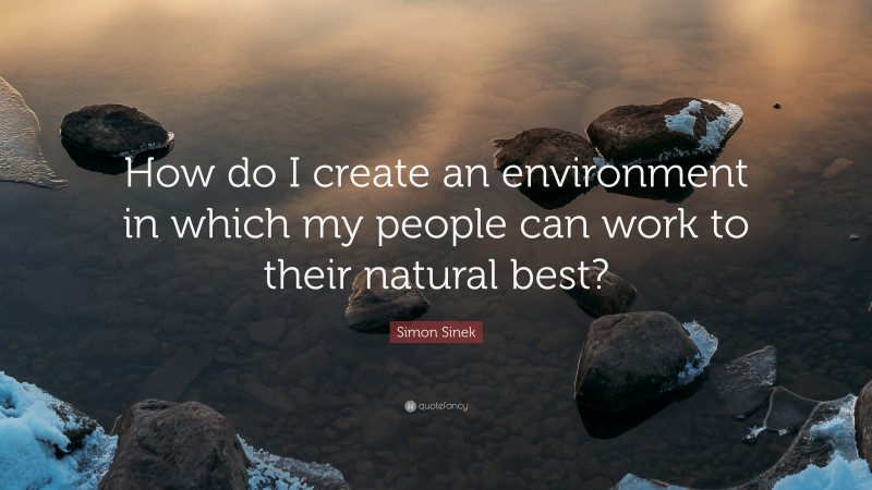 Simon Sinek Quote: “How do I create an environment in which my people can work to their natural best?”
