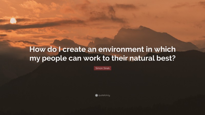 Simon Sinek Quote: “How do I create an environment in which my people can work to their natural best?”
